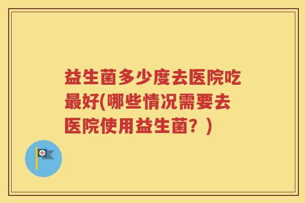 益生菌多少度去医院吃最好(哪些情况需要去医院使用益生菌？)