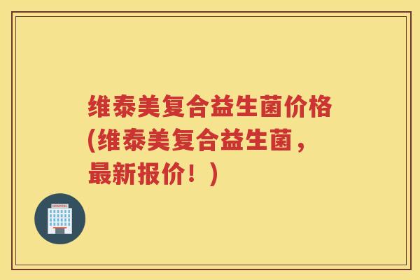 维泰美复合益生菌价格(维泰美复合益生菌，新报价！)