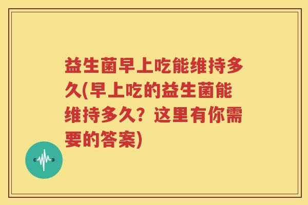 益生菌早上吃能维持多久(早上吃的益生菌能维持多久？这里有你需要的答案)