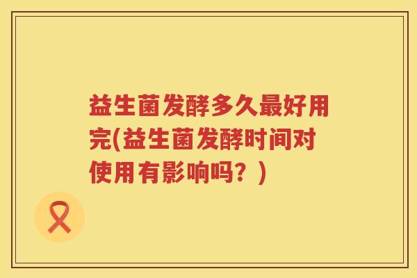益生菌发酵多久好用完(益生菌发酵时间对使用有影响吗？)