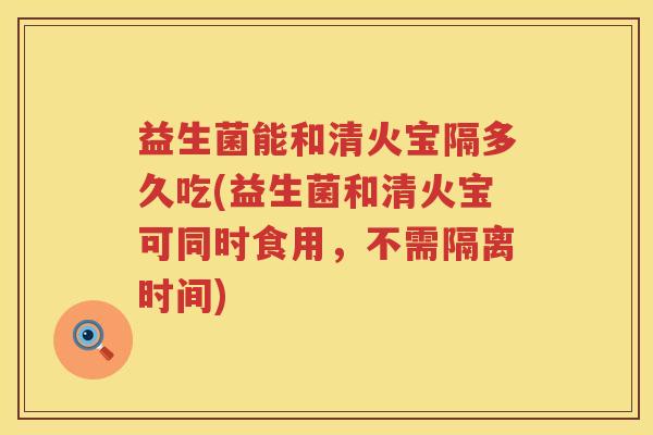 益生菌能和清火宝隔多久吃(益生菌和清火宝可同时食用，不需隔离时间)