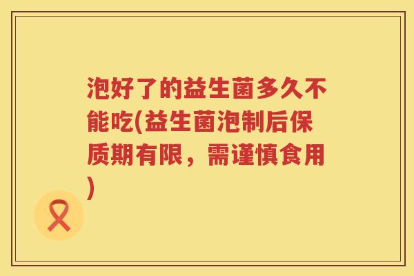 泡好了的益生菌多久不能吃(益生菌泡制后保质期有限，需谨慎食用)