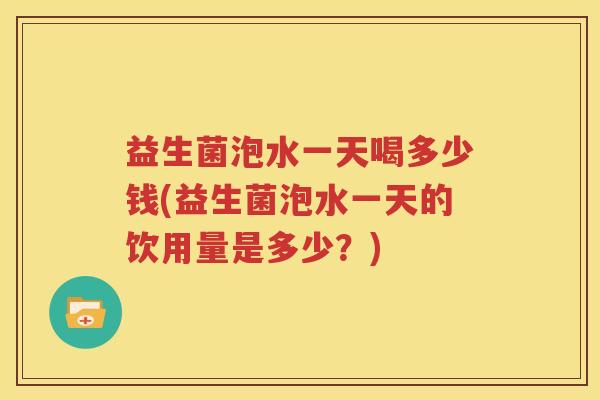 益生菌泡水一天喝多少钱(益生菌泡水一天的饮用量是多少？)