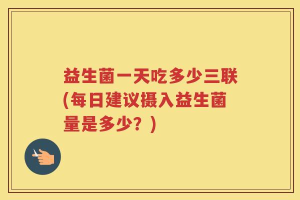 益生菌一天吃多少三联(每日建议摄入益生菌量是多少？)