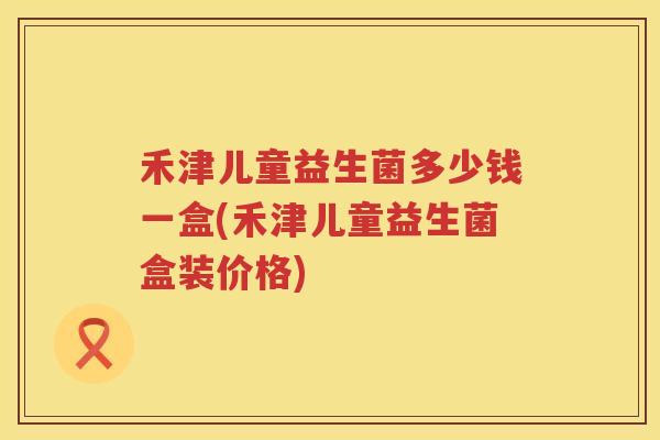禾津儿童益生菌多少钱一盒(禾津儿童益生菌盒装价格)