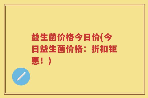 益生菌价格今日价(今日益生菌价格：折扣钜惠！)