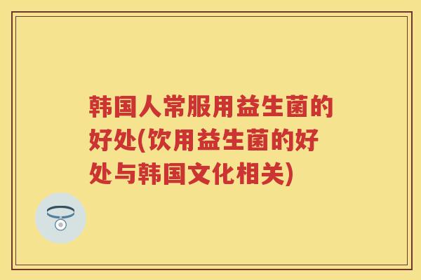 韩国人常服用益生菌的好处(饮用益生菌的好处与韩国文化相关)