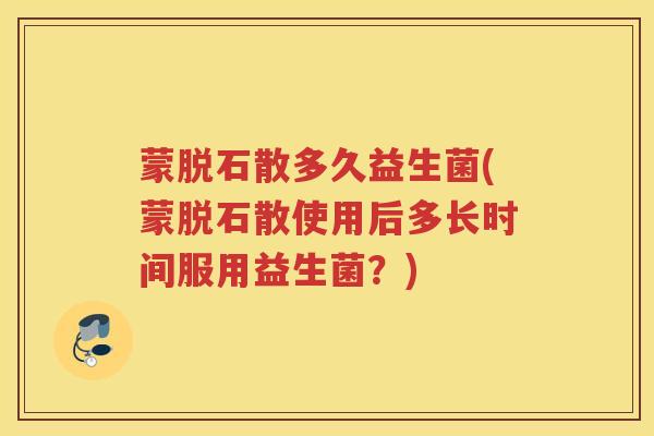 蒙脱石散多久益生菌(蒙脱石散使用后多长时间服用益生菌？)