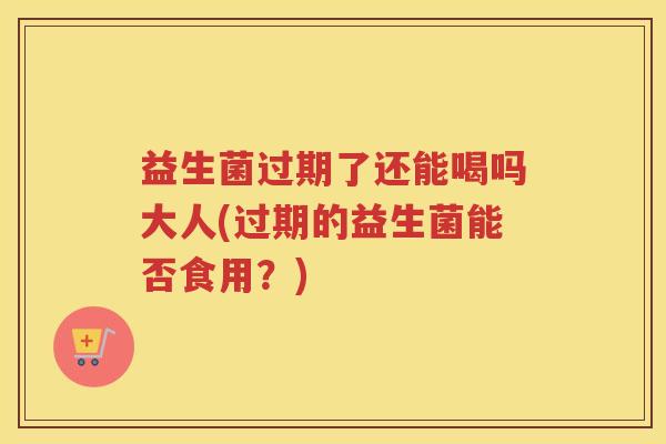 益生菌过期了还能喝吗大人(过期的益生菌能否食用？)