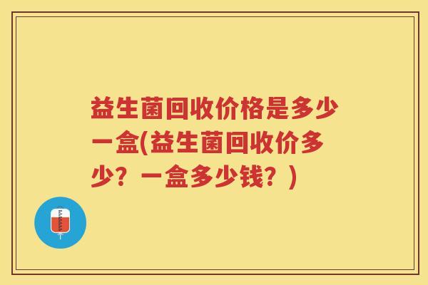 益生菌回收价格是多少一盒(益生菌回收价多少？一盒多少钱？)