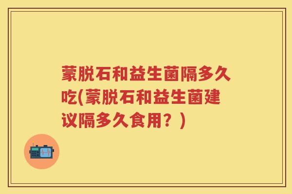蒙脱石和益生菌隔多久吃(蒙脱石和益生菌建议隔多久食用？)