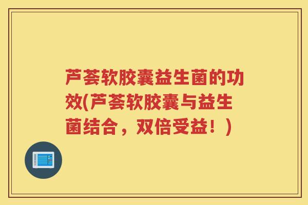 芦荟软胶囊益生菌的功效(芦荟软胶囊与益生菌结合，双倍受益！)
