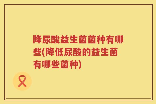 降尿酸益生菌菌种有哪些(降低尿酸的益生菌有哪些菌种)