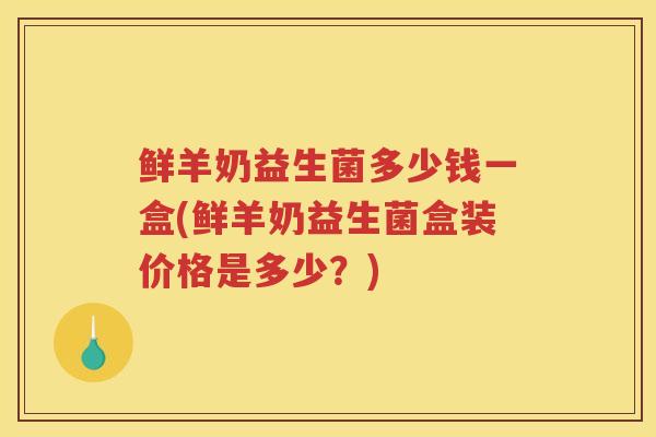 鲜羊奶益生菌多少钱一盒(鲜羊奶益生菌盒装价格是多少？)