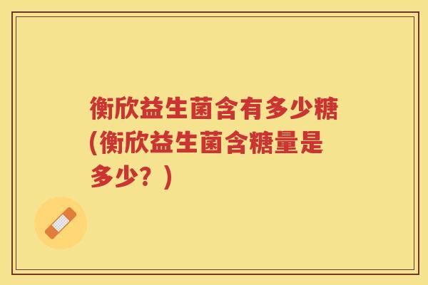 衡欣益生菌含有多少糖(衡欣益生菌含糖量是多少？)