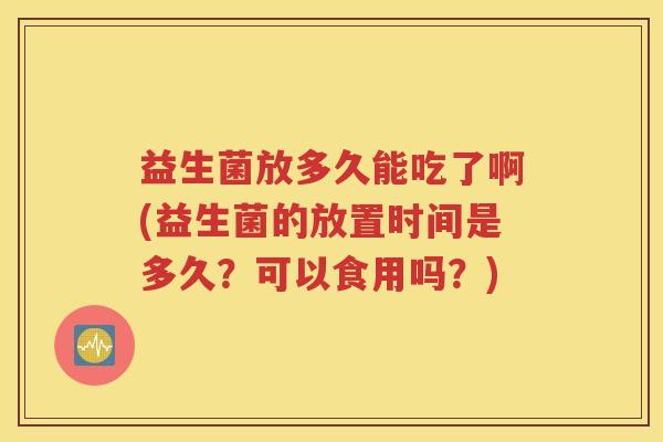 益生菌放多久能吃了啊(益生菌的放置时间是多久？可以食用吗？)