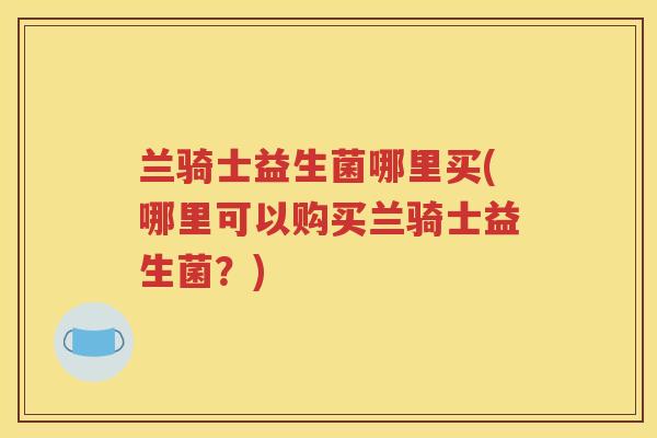 兰骑士益生菌哪里买(哪里可以购买兰骑士益生菌？)