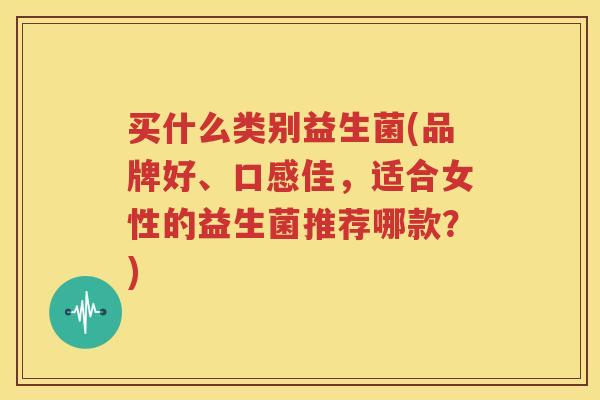 买什么类别益生菌(品牌好、口感佳，适合女性的益生菌推荐哪款？)