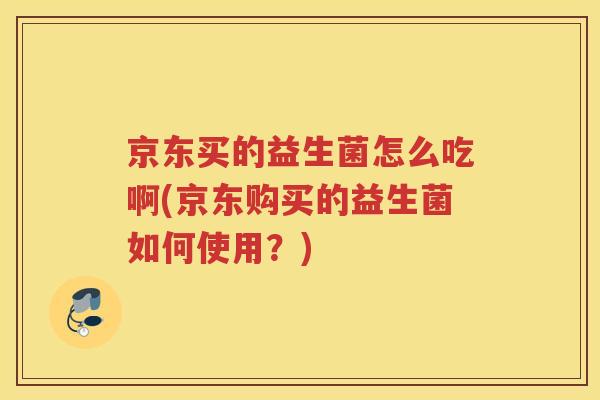 京东买的益生菌怎么吃啊(京东购买的益生菌如何使用？)