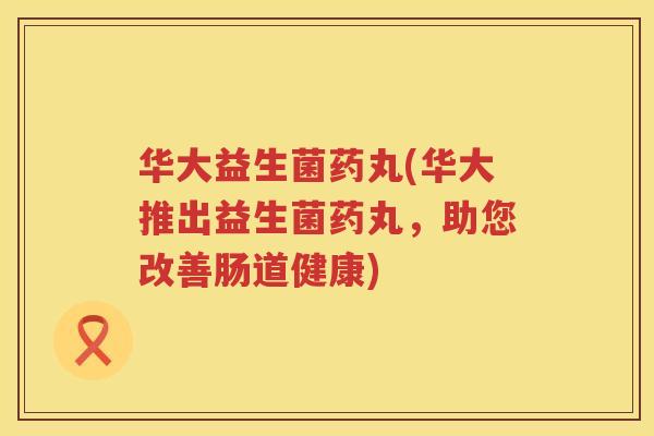 华大益生菌药丸(华大推出益生菌药丸，助您改善肠道健康)