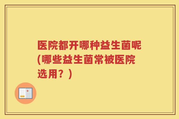 医院都开哪种益生菌呢(哪些益生菌常被医院选用？)