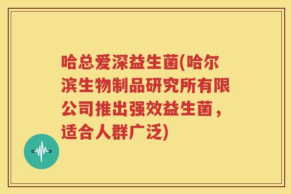 哈总爱深益生菌(哈尔滨生物制品研究所有限公司推出强效益生菌，适合人群广泛)