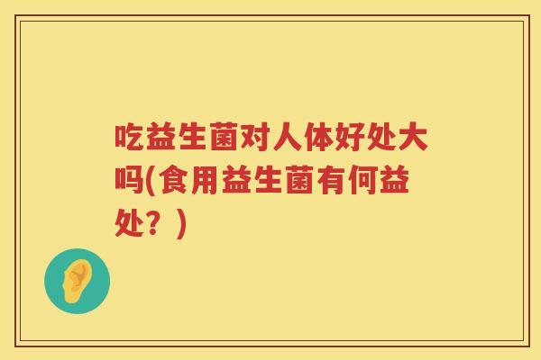 吃益生菌对人体好处大吗(食用益生菌有何益处？)