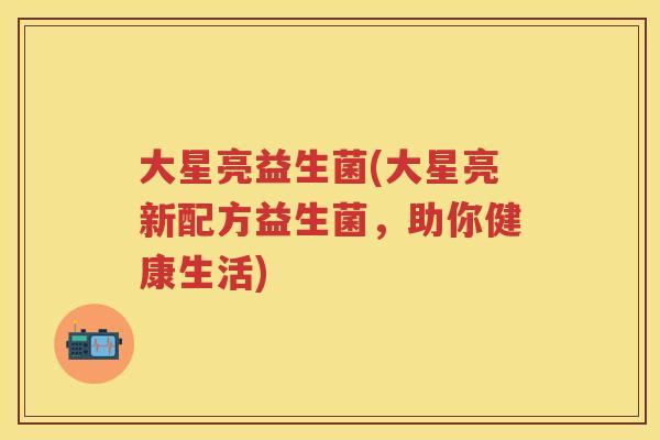 大星亮益生菌(大星亮新配方益生菌，助你健康生活)