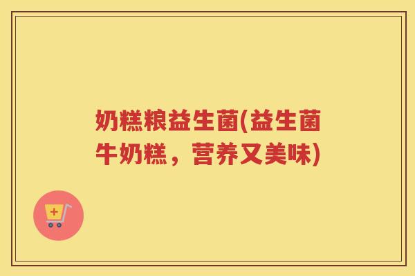 奶糕粮益生菌(益生菌牛奶糕，营养又美味)
