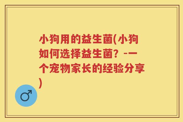 小狗用的益生菌(小狗如何选择益生菌？-一个宠物家长的经验分享)