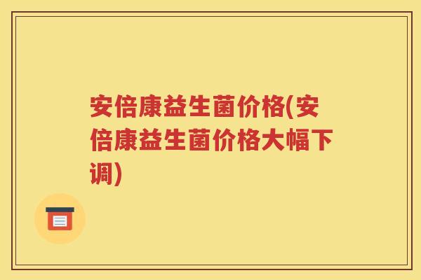 安倍康益生菌价格(安倍康益生菌价格大幅下调)