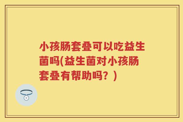 小孩肠套叠可以吃益生菌吗(益生菌对小孩肠套叠有帮助吗？)