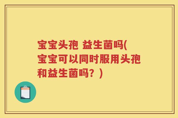 宝宝头孢 益生菌吗(宝宝可以同时服用头孢和益生菌吗？)