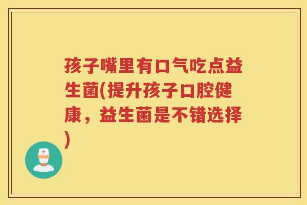 孩子嘴里有口气吃点益生菌(提升孩子口腔健康，益生菌是不错选择)