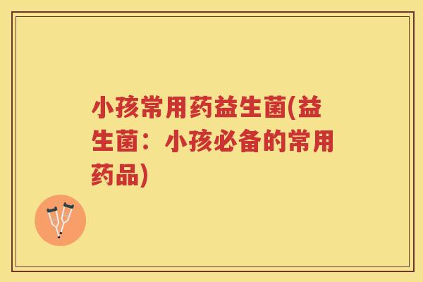 小孩常用药益生菌(益生菌：小孩必备的常用药品)