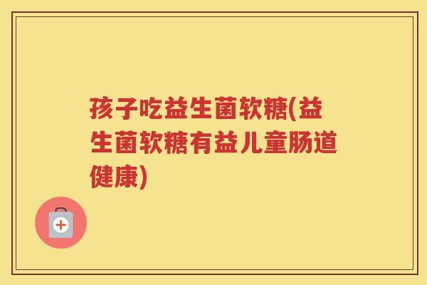 孩子吃益生菌软糖(益生菌软糖有益儿童肠道健康)