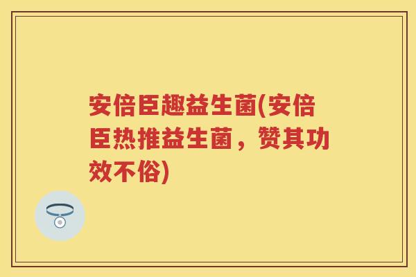 安倍臣趣益生菌(安倍臣热推益生菌，赞其功效不俗)