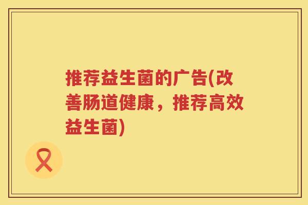 推荐益生菌的广告(改善肠道健康，推荐高效益生菌)