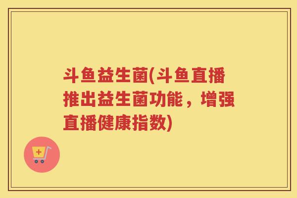 斗鱼益生菌(斗鱼直播推出益生菌功能，增强直播健康指数)