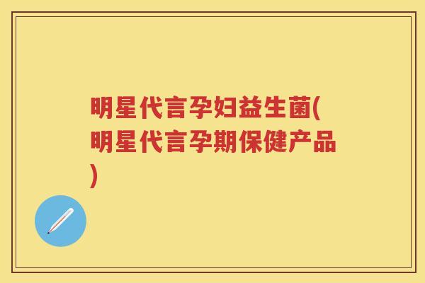 明星代言孕妇益生菌(明星代言孕期保健产品)