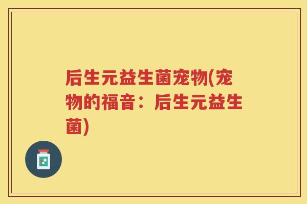 后生元益生菌宠物(宠物的福音：后生元益生菌)