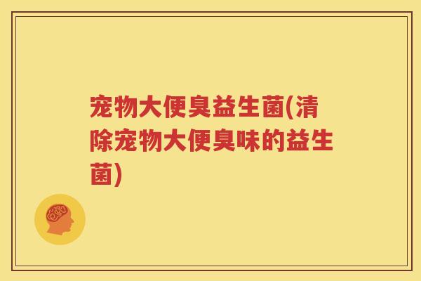 宠物大便臭益生菌(清除宠物大便臭味的益生菌)