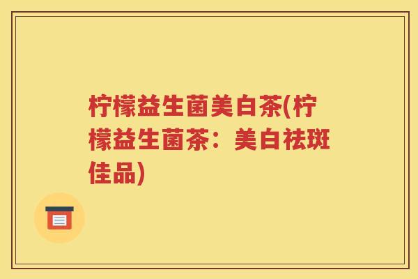 柠檬益生菌美白茶(柠檬益生菌茶：美白祛斑佳品)