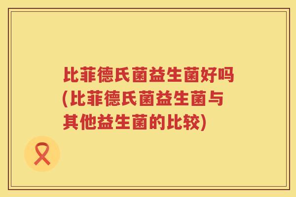 比菲德氏菌益生菌好吗(比菲德氏菌益生菌与其他益生菌的比较)