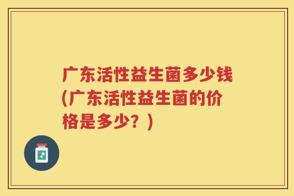 广东活性益生菌多少钱(广东活性益生菌的价格是多少？)