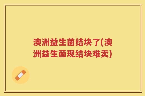 澳洲益生菌结块了(澳洲益生菌现结块难卖)