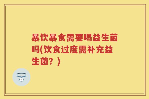 暴饮暴食需要喝益生菌吗(饮食过度需补充益生菌？)