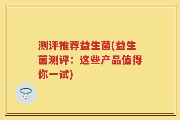 测评推荐益生菌(益生菌测评：这些产品值得你一试)