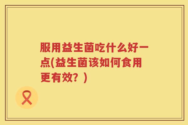 服用益生菌吃什么好一点(益生菌该如何食用更有效？)