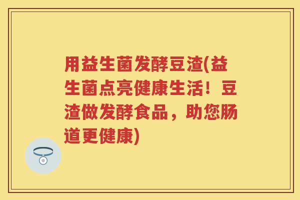 用益生菌发酵豆渣(益生菌点亮健康生活！豆渣做发酵食品，助您肠道更健康)